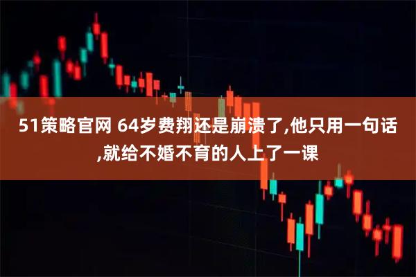 51策略官网 64岁费翔还是崩溃了,他只用一句话,就给不婚不育的人上了一课