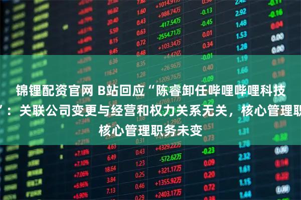 锦锂配资官网 B站回应“陈睿卸任哔哩哔哩科技总经理”：关联公司变更与经营和权力关系无关，核心管理职务未变