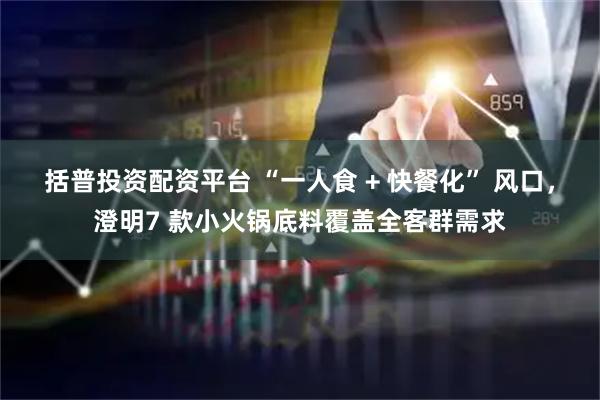 括普投资配资平台 “一人食 + 快餐化” 风口，澄明7 款小火锅底料覆盖全客群需求