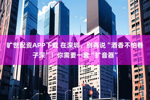 旷世配资APP下载 在深圳，别再说“酒香不怕巷子深”！你需要一套“扩音器”