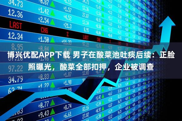 博兴优配APP下载 男子在酸菜池吐痰后续：正脸照曝光，酸菜全部扣押，企业被调查
