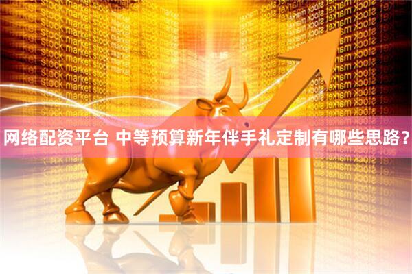 网络配资平台 中等预算新年伴手礼定制有哪些思路？