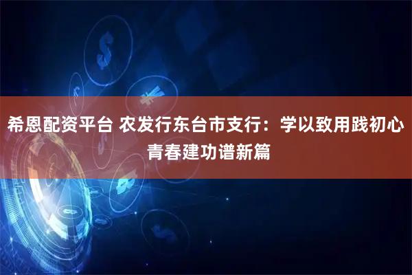 希恩配资平台 农发行东台市支行：学以致用践初心 青春建功谱新篇