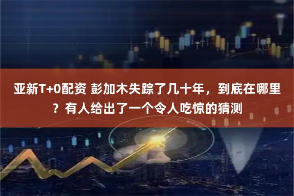 亚新T+0配资 彭加木失踪了几十年，到底在哪里？有人给出了一个令人吃惊的猜测