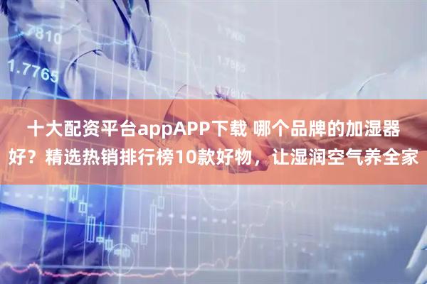 十大配资平台appAPP下载 哪个品牌的加湿器好？精选热销排行榜10款好物，让湿润空气养全家