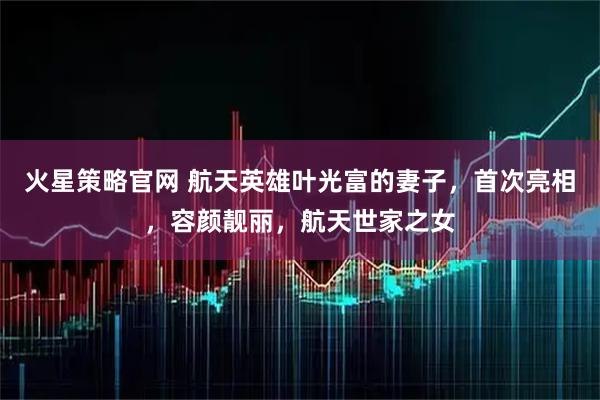 火星策略官网 航天英雄叶光富的妻子，首次亮相，容颜靓丽，航天世家之女