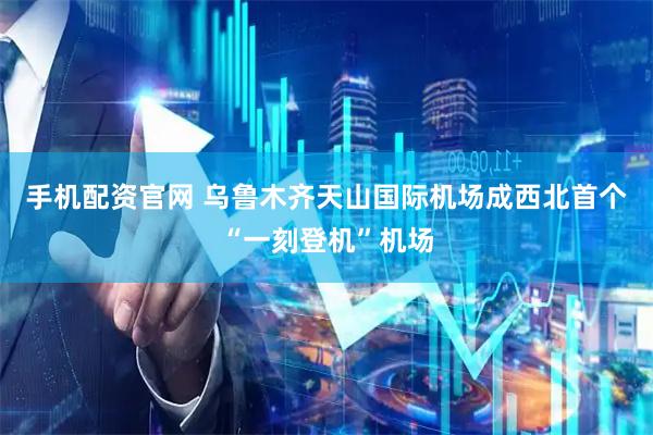 手机配资官网 乌鲁木齐天山国际机场成西北首个“一刻登机”机场