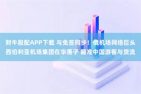 财牛股配APP下载 与免签同步！俄机场网络巨头西伯利亚机场集团在华落子 瞄准中国游客与货流