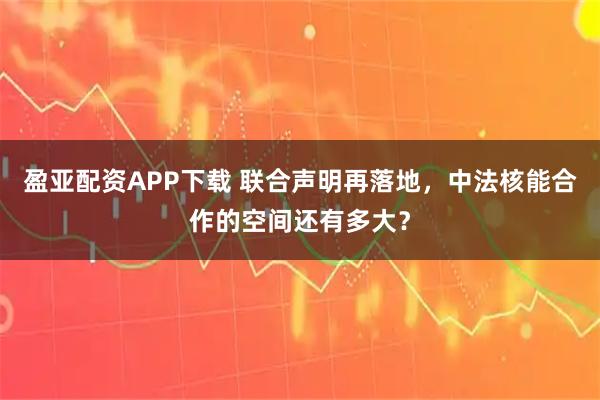 盈亚配资APP下载 联合声明再落地，中法核能合作的空间还有多大？