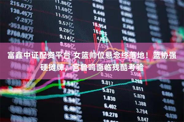 富鑫中证配资平台 女篮帅位悬念终落地！篮协强硬摊牌，宫鲁鸣面临残酷考验