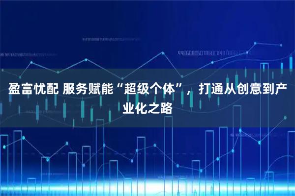 盈富忧配 服务赋能“超级个体”，打通从创意到产业化之路