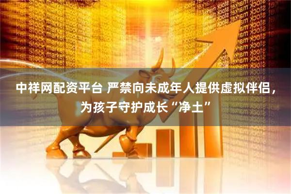 中祥网配资平台 严禁向未成年人提供虚拟伴侣，为孩子守护成长“净土”