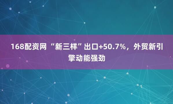 168配资网 “新三样”出口+50.7%，外贸新引擎动能强劲