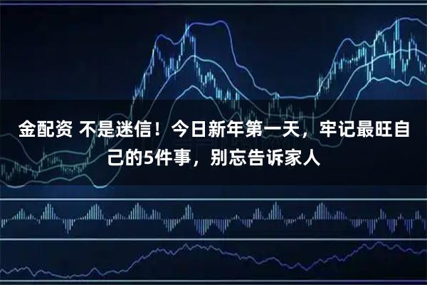 金配资 不是迷信！今日新年第一天，牢记最旺自己的5件事，别忘告诉家人