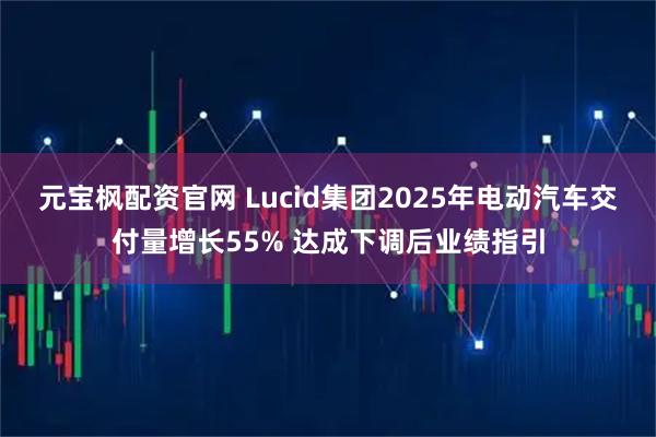 元宝枫配资官网 Lucid集团2025年电动汽车交付量增长55% 达成下调后业绩指引