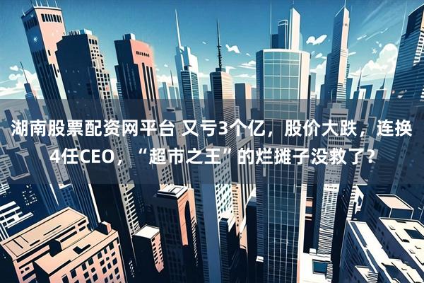 湖南股票配资网平台 又亏3个亿，股价大跌，连换4任CEO，“超市之王”的烂摊子没救了？