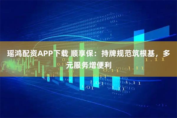 瑶鸿配资APP下载 顺享保：持牌规范筑根基，多元服务增便利