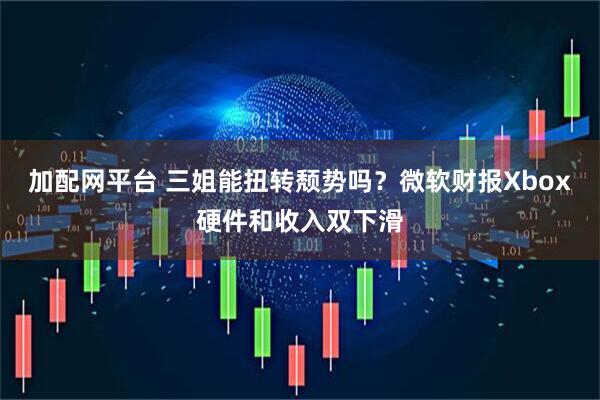 加配网平台 三姐能扭转颓势吗？微软财报Xbox硬件和收入双下滑