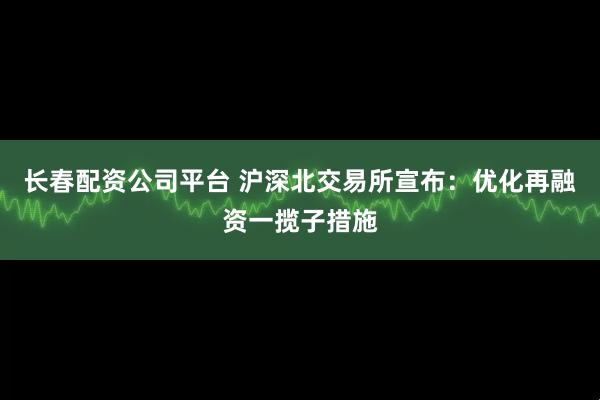 长春配资公司平台 沪深北交易所宣布：优化再融资一揽子措施