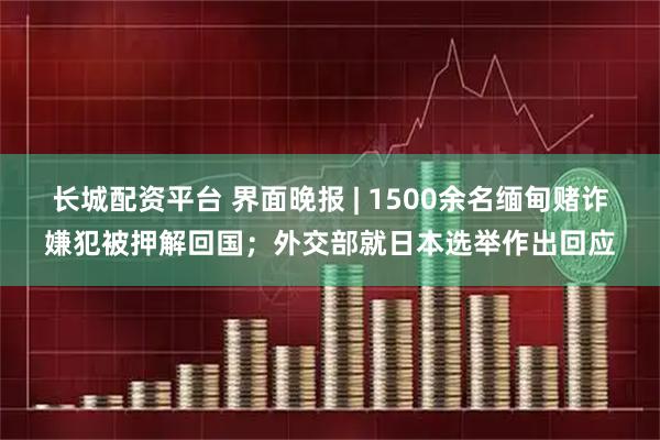 长城配资平台 界面晚报 | 1500余名缅甸赌诈嫌犯被押解回国；外交部就日本选举作出回应