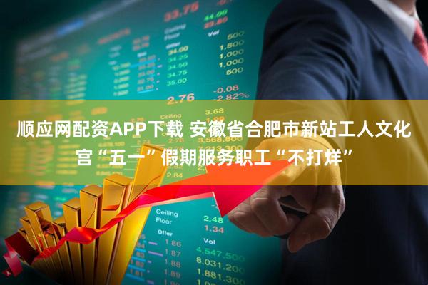 顺应网配资APP下载 安徽省合肥市新站工人文化宫“五一”假期服务职工“不打烊”