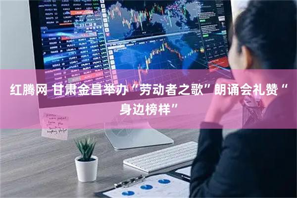 红腾网 甘肃金昌举办“劳动者之歌”朗诵会礼赞“身边榜样”