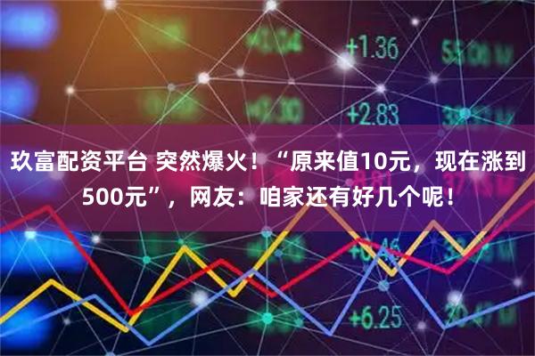 玖富配资平台 突然爆火！“原来值10元，现在涨到500元”，网友：咱家还有好几个呢！