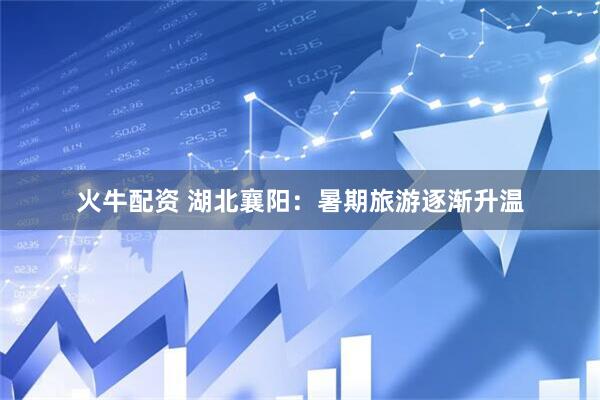 火牛配资 湖北襄阳：暑期旅游逐渐升温