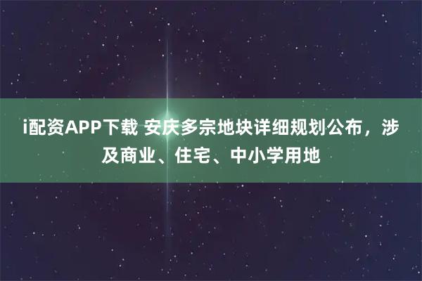 i配资APP下载 安庆多宗地块详细规划公布，涉及商业、住宅、中小学用地