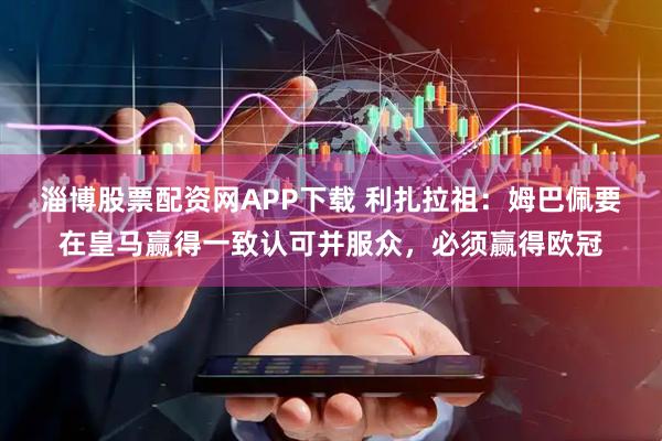淄博股票配资网APP下载 利扎拉祖：姆巴佩要在皇马赢得一致认可并服众，必须赢得欧冠
